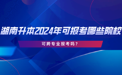 湖南專升本2024年可報考哪些院校？可跨專業(yè)報考嗎.png