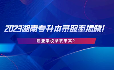 2023湖南專升本錄取率揭曉！哪些學校錄取率高.png