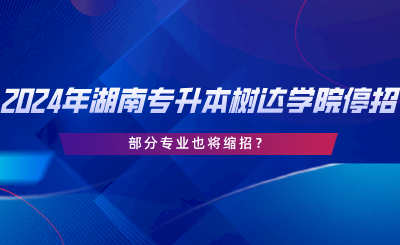 2024年湖南專升本樹達(dá)學(xué)院停招？部分專業(yè)也將縮招.png