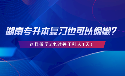 湖南專升本復(fù)習(xí)也可以偷懶？這樣做學(xué)3小時(shí)等于別人1天.png