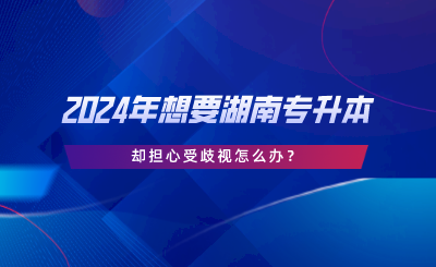 2024年想要湖南專升本，卻擔(dān)心受歧視怎么辦.png