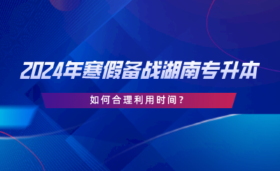 2024年寒假備戰(zhàn)湖南專升本，如何合理利用時(shí)間.png