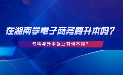 在湖南學(xué)電子商務(wù)要升本嗎？專科與升本就業(yè)有何不同.png