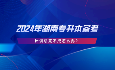 2024年湖南專升本備考，計劃總完不成怎么辦.png