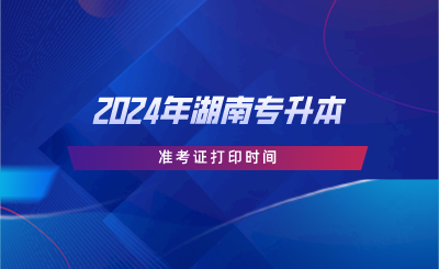 2024年湖南專升本準(zhǔn)考證打印時間.png