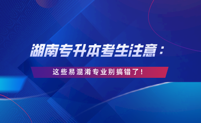 湖南專升本考生注意：這些易混淆專業(yè)別搞錯了！.png