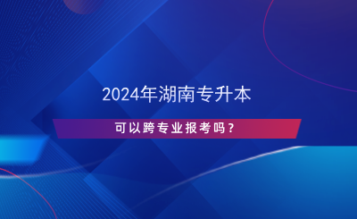 2024年湖南專升本可以跨專業(yè)報(bào)考嗎？.png