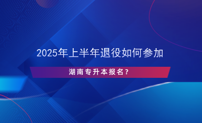 2025年上半年退役如何參加湖南專升本報(bào)名？.png