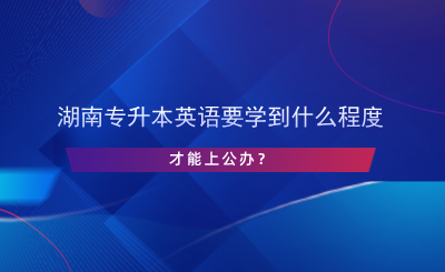 湖南專升本英語要學到什么程度才能上公辦？.png