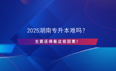 2025湖南專升本難嗎？主要還得看這些因素！.png