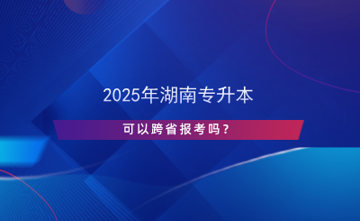 2025年湖南專(zhuān)升本可以跨省報(bào)考嗎？.png