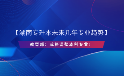 【湖南專(zhuān)升本未來(lái)幾年專(zhuān)業(yè)趨勢(shì)】教育部：或?qū)⒄{(diào)整本科專(zhuān)業(yè)！.png