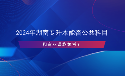 2024年湖南專升本能否公共科目和專業(yè)課均統(tǒng)考？.png