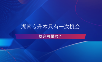 湖南專升本只有一次機會，放棄可惜嗎？.png