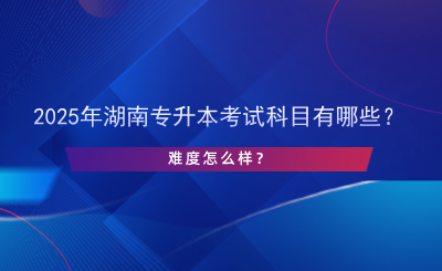 2025年湖南專升本考試科目有哪些？難度怎么樣？.png