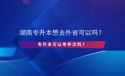 湖南專升本想去外省可以嗎？專升本可以考多次嗎？.png