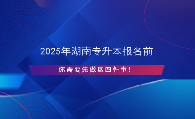 2025年湖南專升本報(bào)名前先做這四件事！.png