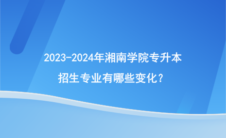 2023-2024年湘南學(xué)院專升本招生專業(yè)有哪些變化？.png