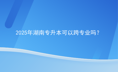 2025年湖南專升本可以跨專業(yè)嗎？.png