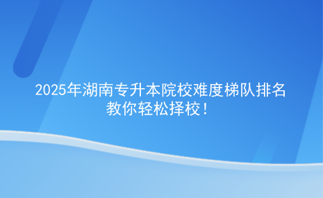 2025年湖南專升本院校難度梯隊排名，教你輕松擇校.png