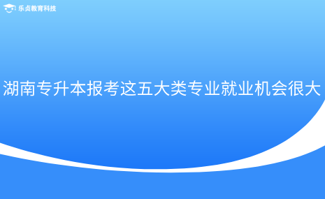 湖南專升本報考這五大類專業(yè)就業(yè)機(jī)會很大.png