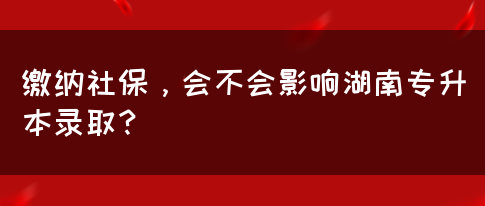 繳納社保，會(huì)不會(huì)影響湖南專升本錄??？(圖1)