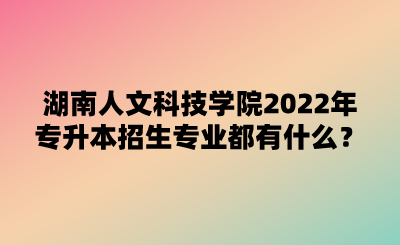 湖南人文科技學院2022年專升本招生專業(yè)都有什么？.png