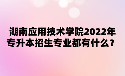 湖南應(yīng)用技術(shù)學院2022年專升本招生專業(yè)都有什么？.png