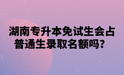 湖南專(zhuān)升本免試生會(huì)占普通生錄取名額嗎？.png