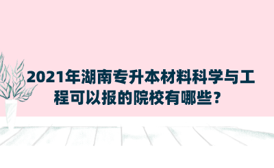 2021年湖南專升本材料科學與工程可以報的院校有哪些？.png