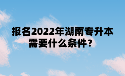 報(bào)名2022年湖南專升本需要什么條件？.png