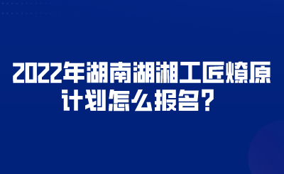 2022年湖南湖湘工匠燎原計(jì)劃怎么報(bào)名？.png