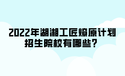 2022年湖湘工匠燎原計劃招生院校有哪些？.png