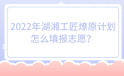 2022年湖湘工匠燎原計(jì)劃怎么填報(bào)志愿？.png