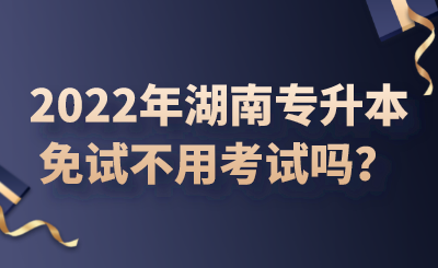 2022年湖南專升本免試不用考試嗎？.png