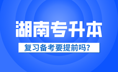 2025年湖南省專升本復(fù)習(xí)備考要提前嗎？