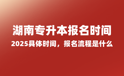 湖南專升本報(bào)名時(shí)間2025具體時(shí)間，報(bào)名流程是什么？