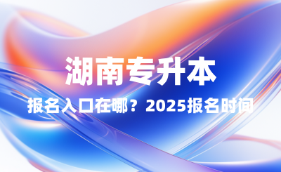 湖南專升本報名入口在哪？2025報名時間表