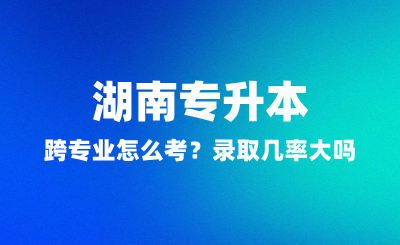 湖南專升本跨專業(yè)怎么考？錄取幾率大嗎？