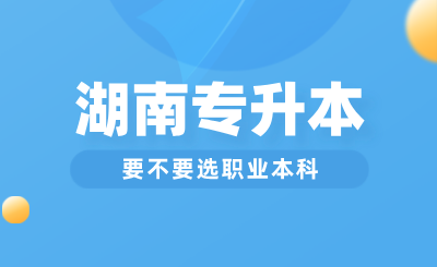 湖南專升本要不要選職業(yè)本科？與普通本科區(qū)別