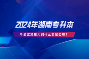 2024年湖南專升本考試政策和大綱什么時(shí)候公布？