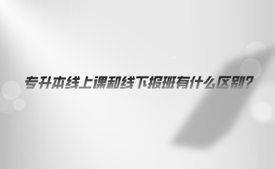 專升本線上課和線下報班有什么區(qū)別.png