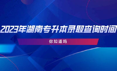 2023年湖南專升本錄取查詢時間，你知道嗎.png